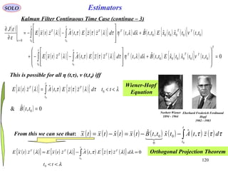 120
( ) ( ){ } ( ) ( ){ } ( ) ( ) ( ){ }
λ
λλττλλ
<<
=−= ∫
tt
dzzEtAztxEztxE
t
t
TTT
0
0,ˆ~
0
EstimatorsSOLO
Kalman Filter Continuous Time Case (continue – 3)
( ) ( ) ( ){ } ( ) ( ) ( ){ } ( ) ( ) ( ) ( ){ } ( )
( ) ( ){ } ( ) ( ) ( ){ } ( ) ( ) ( ) ( ){ } ( ) 0,ˆˆ,ˆ,,ˆ
,ˆˆ,ˆ,,ˆ
000000
000000
0
0 0
0 0
=








+








−−+
+








−−=
∂
∂
∫ ∫
∫ ∫
=
T
TT
t
t
T
t
t
TT
TT
t
t
T
t
t
TT
tttxtxEttBdtdzzEtAztxE
tttxtxEttBdtdzzEtAztxE
J
νλλητλττλ
νλλητλττλ
ε
ε
ε
This is possible for all η (t,τ), ν (t,t0) iff
( ) 0,ˆ& 0 =ttB
From this we can see that: ( ) ( ) ( ) ( ) ( ) ( ) ( ) ( )∫−−=−=
t
t
dztAtxttBtxtxtxtx
0
,ˆˆ,ˆˆ~
0
0
0 τττ

Orthogonal Projection Theorem
Wiener-Hopf
Equation
Norbert Wiener
1894 - 1964
Eberhard Frederich Ferdinand
Hopf
1902 - 1983
( ) ( ){ } ( ) ( ) ( ){ } λτλττλ <<= ∫ ttdzzEtAztxE
t
t
TT
0
0
,ˆ
 