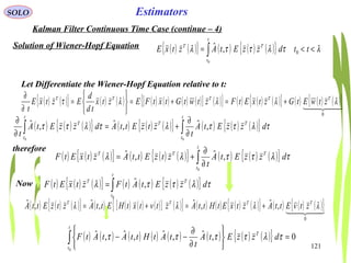 121
EstimatorsSOLO
Kalman Filter Continuous Time Case (continue – 4)
Solution of Wiener-Hopf Equation ( ) ( ){ } ( ) ( ) ( ){ } λτλττλ <<= ∫ ttdzzEtAztxE
t
t
TT
0
0
,ˆ
Let Differentiate the Wiener-Hopf Equation relative to t:
( ) ( ){ } ( ) ( ) ( ) ( ) ( ) ( )[ ] ( ){ } ( ) ( ) ( ){ } ( ) ( ) ( ){ }  
0
λλλλτ TTTTT
ztwEtGztxEtFztwtGtxtFEztx
td
d
EztxE
t
+=+=






=
∂
∂
( ) ( ) ( ){ } ( ) ( ) ( ){ } ( ) ( ) ( ){ }∫∫ ∂
∂
+=
∂
∂
t
t
TT
t
t
T
dzzEtA
t
ztzEttAdzzEtA
t 00
,ˆ,ˆ,ˆ τλττλτλττ
therefore
( ) ( ) ( ){ } ( ) ( ) ( ){ } ( ) ( ) ( ){ }∫ ∂
∂
+=
t
t
TTT
dzzEtA
t
ztzEttAztxEtF
0
,ˆ,ˆ τλττλλ
( ) ( ) ( ){ } ( ) ( ) ( ) ( )[ ] ( ){ } ( ) ( ) ( ) ( ){ } ( ) ( ) ( ){ }  
0
,ˆ,ˆ,ˆ,ˆ λλλλ TTTT
ztvEttAztxEtHttAztvtxtHEttAztzEttA +=+=
Now ( ) ( ) ( ){ } ( ) ( ) ( ) ( ){ }∫=
t
t
TT
dzzEtAtFztxEtF
0
,ˆ τλττλ
( ) ( ) ( ) ( ) ( ) ( ) ( ) ( ){ } 0,ˆ,ˆ,ˆ,ˆ
0
=






∂
∂
−−∫
t
t
T
dzzEtA
t
tAtHttAtAtF τλττττ
 