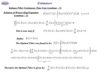 122
EstimatorsSOLO
Kalman Filter Continuous Time Case (continue – 5)
Solution of Wiener-Hopf Equation
(continue – 1)
( ) ( ){ } ( ) ( ) ( ){ } λτλττλ <<= ∫ ttdzzEtAztxE
t
t
TT
0
0
,ˆ
( ) ( ) ( ) ( ) ( ) ( ) ( ) ( ){ } 0,ˆ,ˆ,ˆ,ˆ
0 0
=






∂
∂
−−∫
≠
t
t
T
dzzEtA
t
tAtHttAtAtF τλττττ
  
( ) ( ) ( ) ( ) ( ) ( ) 0,ˆ,ˆ,ˆ,ˆ =
∂
∂
−− τττ tA
t
tAtHttAtAtFThis is true only if
Define ( ) ( )ttAtK ,ˆ:=
The Optimal Filter was found to be: ( ) ( ) ( )∫=
t
t
dztAtx
0
,ˆˆ τττ
( ) ( ) ( ) ( ) ( ) ( )
( )
( ) ( ) ( ) ( )
( )
( ) ( ) ( )
( ) ( ) ( ) ( ) ( )[ ] ( ) ( )
( )
( ) ( ) ( ) ( ) ( ) ( )[ ]txtHtztKtxtFdztAtHtKtFtztK
dztAtHttAtAtFtzttAdztA
t
tzttAtx
td
d
tx
t
t
t
t tKtK
t
t
ˆˆ,ˆ
,ˆ,ˆ,ˆ,ˆ,ˆ,ˆˆ
ˆ
0
00
−+=−+=








−+=
∂
∂
+=
∫
∫∫
  

τττ
τττττττ
Therefore the Optimal Filter is given by: ( ) ( ) ( ) ( ) ( ) ( ) ( )[ ]txtHtztKtxtFtx
td
d
ˆˆˆ −+=
 