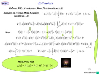 123
EstimatorsSOLO
Kalman Filter Continuous Time Case (continue – 6)
Solution of Wiener-Hopf Equation
(continue – 2)
( ) ( ){ } ( ) ( ) ( ){ } λτλττλ <<= ∫ ttdzzEtAztxE
t
t
TT
0
0
,ˆ
( ) ( ) ( ){ } ( ) ( ) ( ){ } ( ) ( ) ( ){ }∫ ∂
∂
+=
t
t
TTT
dzzEtA
t
ztzEttAztxEtF
0
,ˆ,ˆ τλττλλ
( ) ( ){ } ( ) ( ) ( ) ( )[ ]{ } ( ) ( ){ } ( )λλλλλλ TTTT
HxtxEvxHtxEztxE =+=Now
( ) ( ){ } ( ) ( ) ( )[ ] ( ) ( ) ( )[ ]{ } ( ) ( ) ( ){ } ( ) ( ) ( )
0→<
−+=++=
λ
λδλλλνλλνλ
t
TTTT
ttRHxtxEtHxHttxtHEztzE
( ) ( ){ } ( ) ( ) ( ){ } ( ) ( ) ( ) ( ) ( ) ( )∫+=
t
TTTTT
dGQGttxxEtxtxE
λ
γγλϕγγγγϕλϕγγγϕλ ,,,,
( ) ( ) ( )∫=
t
t
dztAtx
0
,ˆˆ τττ ( ) ( ){ } ( ) ( ) ( ){ } λτλττλ <<= ∫ ttdzzEtAztxE
t
t
TT
0
0
,ˆˆ
Must prove that
( ) ( ) ( ) ( ) ( )tRtHtPttAtK T 1
,ˆ −
==
Table of Content
 