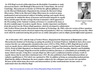 124
Eberhard Frederich Ferdinand
Hopf
1902 - 1983
In 1930 Hopf received a fellowship from the Rockefeller Foundation to study
classical mechanics with Birkhoff at Harvard in the United States. He arrived
Cambridge, Massachusetts in October of 1930 but his official affiliation was
not the Harvard Mathematics Department but, instead, the Harvard College
Observatory. While in the Harvard College Observatory he worked on many
mathematical and astronomical subjects including topology and ergodic theory.
In particular he studied the theory of measure and invariant integrals in ergodic
theory and his paper On time average theorem in dynamics which appeared in
the Proceedings of the National Academy of Sciences is considered by many as
the first readable paper in modern ergodic theory. Another important contribution
from this period was the Wiener-Hopf equations, which he developed in collaboration
with Norbert Wiener from the Massachusetts Institute of Technology. By 1960, a discrete version of these equations
was being extensively used in electrical engineering and geophysics, their use continuing until the present day. Other
work which he undertook during this period was on stellar atmospheres and on elliptic partial differential equations.
On 14 December 1931, with the help of Norbert Wiener, Hopf joined the Department of Mathematics of the
Massachusetts Institute of Technology accepting the position of Assistant Professor. Initially he had a three years
contract but this was subsequently extended to four years (1931 to 1936). While at MIT, Hopf did much of his
work on ergodic theory which he published in papers such as Complete Transitivity and the Ergodic Principle
(1932), Proof of Gibbs Hypothesis on Statistical Equilibrium (1932) and On Causality, Statistics and Probability
(1934). In this 1934 paper Hopf discussed the method of arbitrary functions as a foundation for probability and
many related concepts. Using these concepts Hopf was able to give a unified presentation of many results in
ergodic theory that he and others had found since 1931. He also published a book Mathematical problems of
radiative equilibrium in 1934 which was reprinted in 1964. In addition of being an outstanding mathematician,
Hopf had the ability to illuminate the most complex subjects for his colleagues and even for non specialists.
Because of this talent many discoveries and demonstrations of other mathematicians became easier to
understand when described by Hopf.
http://www-groups.dcs.st-and.ac.uk/~history/Biographies/Hopf_Eberhard.html
 