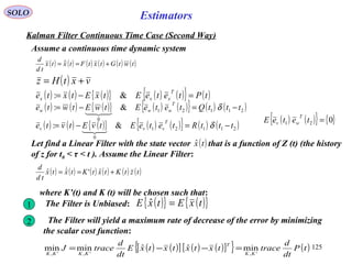 125
Estimators
( ) ( ) ( ) ( ) ( ) ( )twtGtxtFtxtx
td
d
+== 
SOLO
Kalman Filter Continuous Time Case (Second Way)
Assume a continuous time dynamic system
( ) vxtHz +=
( ) ( ) ( ){ } ( ) ( ){ } ( )tPteteEtxEtxte
T
xxx =−= &:
( ) ( ) ( ){ } ( ) ( ){ } ( ) ( )21121
0
&: tttQteteEtwEtwte
T
www −=−= δ

( ) ( ) ( ){ } ( ) ( ){ } ( ) ( )21121
0
&: tttRteteEtvEtvte
T
vvv −=−= δ

( ) ( ){ } { }021 =teteE
T
wv
Let find a Linear Filter with the state vector that is a function of Z (t) (the history
of z for t0 < τ < t ). Assume the Linear Filter:
( )txˆ
( ) ( ) ( ) ( ) ( ) ( )tztKtxtKtxtx
td
d
+== ˆ'ˆˆ 
where K’(t) and K (t) will be chosen such that:
1 The Filter is Unbiased: ( ){ } ( ){ }txEtxE =ˆ
2 The Filter will yield a maximum rate of decrease of the error by minimizing
the scalar cost function:
( ) ( )[ ] ( ) ( )[ ]{ } ( )tP
dt
d
tracetxtxtxtxE
dt
d
traceJ
KK
T
KKKK ',',',
minˆˆminmin =−−=
 
