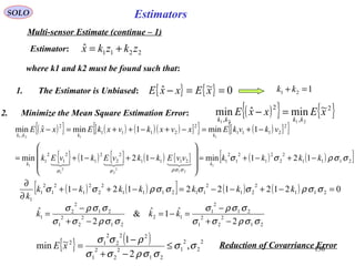 130
EstimatorsSOLO
Multi-sensor Estimate (continue – 1)
2211
ˆ zkzkx +=
where k1 and k2 must be found such that:
1. The Estimator is Unbiased: { } { } 0~ˆ ==− xExxE 121 =+ kk
2. Minimize the Mean Square Estimation Error: ( ){ } { }2
,
2
,
~minˆmin
2121
xExxE
kkkk
=−
( ){ } ( ) ( )( )[ ]{ } ( )[ ]{ }
{ } ( ) { } ( ) { } ( ) ( )[ ]2111
2
2
2
1
2
1
2
12111
2
2
2
1
2
1
2
1
2
2111
2
2111
2
,
121min121min
1min1minˆmin
1
21
2
2
2
1
1
1121
σσρσσ
σσρσσ
kkkkvvEkkvEkvEk
vkvkExvxkvxkExxE
kk
kkkk
−+−+=










−+−+=
−+=−+−++=−

( ) ( )[ ] ( ) ( ) 0212122121 211
2
21
2
112111
2
2
2
1
2
1
2
1
1
=−+−−=−+−+
∂
∂
σσρσσσσρσσ kkkkkkk
k
21
2
2
2
1
21
2
1
12
21
2
2
2
1
21
2
2
1
2
ˆ1ˆ&
2
ˆ
σσρσσ
σσρσ
σσρσσ
σσρσ
−+
−
=−=
−+
−
= kkk
{ } ( ) 2
2
2
1
21
2
2
2
1
22
2
2
12
,
2
1~min σσ
σσρσσ
ρσσ
≤
−+
−
=xE Reduction of Covarriance Error
Estimator:
 