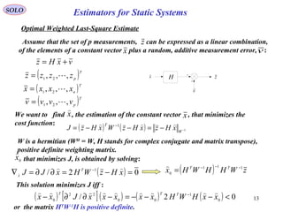 13
Estimators for Static Systems
z
SOLO
Optimal Weighted Last-Square Estimate
Assume that the set of p measurements, can be expressed as a linear combination,
of the elements of a constant vector plus a random, additive measurement error, :
v
H zx
x v
vxHz +=
( ) ( ) 1
1
−−=−−= −
W
T
xHzxHzWxHzJ

( )T
p
zzzz ,,, 21
=
( )T
n
xxxx ,,, 21
=
( )T
p
vvvv ,,, 21
=
We want to find , the estimation of the constant vector , that minimizes the
cost function:
x

x
that minimizes J, is obtained by solving:0
x

( ) 02/ 1
=−=∂∂=∇ −
xHzWHxJJ T
x

 ( ) zWHHWHx TT 111
0
−−−
=

This solution minimizes J iff :
( ) [ ]( ) ( ) ( ) 02/ 0
1
00
22
0
<−−−=−∂∂− −
xxHWHxxxxxJxx TTT 
or the matrix HT
W-1
H is positive definite.
W is a hermitian (WH
= W, H stands for complex conjugate and matrix transpose),
positive definite weighting matrix.
 