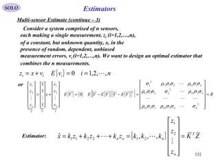 132
EstimatorsSOLO
Multi-sensor Estimate (continue – 3)
Consider a system comprised of n sensors,
each making a single measurement, zi (i=1,2,…,n),
of a constant, but unknown quantity, x, in the
presence of random, dependent, unbiased
measurement errors, vi (i=1,2,…,n). We want to design an optimal estimator that
combines the n measurements.
{ } nivEvxz iii ,,2,10 ==+=
or
  
{ } { } { }[ ] { }[ ]{ } RVEVVEVEVE
v
v
v
x
z
z
z
nnnnn
nn
nn
T
V
n
UZ
n
=














=−−=












+












=












2
2211
22
2
22112
112112
2
1
2
1
2
1
0
1
1
1
σσσρσσρ
σσρσσσρ
σσρσσρσ





[ ] ZK
z
z
z
kkkzkzkzkx T
n
nnn =












=+++=

 2
1
212211 ,,,ˆEstimator:
 