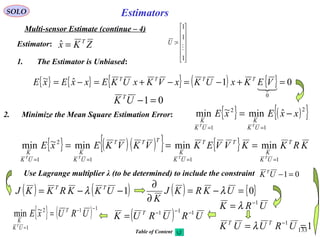 133
EstimatorsSOLO
Multi-sensor Estimate (continue – 4)
ZKx T
=ˆEstimator:
1. The Estimator is Unbiased:
{ } { } { } ( ) { } 01ˆ~
0
=+−=−+=−=

VEKxUKxVKxUKExxExE TTTT
01=−UK T
2. Minimize the Mean Square Estimation Error: { } ( ){ }2
1
2
1
ˆmin~min xxExE
UK
K
UK
K
TT
−=
==
{ } ( )( ){ } { } KRKKVVEKVKVKExE T
UK
K
TT
UK
K
TTT
UK
K
UK
K
TTTT
111
2
1
minminmin~min
====
===
Use Lagrange multiplier λ (to be determined) to include the constraint 01=−UK T
( ) ( )1−−= UKKRKKJ TT
λ ( ) { }0=−=
∂
∂
UKRKJ
K
λ
11
== −
URUUK TT
λ
( ) URURUK T 111 −−−
={ } ( ) 112
1
~min
−−
=
= URUxE T
UK
K
T












=
1
1
1
:

U
URK 1−
= λ
Table of Content
 