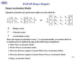 134
SOLO
RADAR Range-Doppler
Target Acceleration Models
Equation of motion of a point mass object are described by:
A
IV
RI
V
R
td
d
x
x
xx
xx











+














=








33
33
3333
3333 0
00
0
A
V
R



- Range vector
- Velocity vector
- Acceleration vector






















=












A
V
R
I
I
A
V
R
td
d
xxx
xxx
xxx






333333
333333
333333
000
00
00
or:
Since the target acceleration vector is not measurable, we assume that it is
a random process defined by one of the following assumptions:
A

1. White Noise Acceleration Model .
3. Piecewise (between samples) Constant White Noise Acceleration Model .
5. Singer Acceleration Model .
2. Wiener Process acceleration model .
4. Piecewise (between samples) Constant Wiener Process Acceleration Model .
 