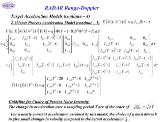 138
SOLO
RADAR Range-Doppler
Target Acceleration Models (continue – 4)
2. Wiener Process Acceleration Model (continue – 1)
( ) ( )
( ) [ ] ( )
( ) ( )
τ
ττ
ττ
ττ
d
ITITI
ITI
I
I
II
TII
TITII
q
xxx
xxx
xxx
xxx
T
x
x
x
xxx
xxx
xxx










−−
−




















−
−−
= ∫
3333
2
33
333333
333333
333333
0
33
33
33
333333
333333
2
333333
2/
0
00
000
0
00
0
2/
( ) ( ) ( ){ } ( ) ( ) ( )∫ −Φ−Φ=ΓΓ
T
TTT
dTBBTqkkwkwEk
0
τττ
( )
( ) ( ) ( )[ ]
( ) ( ) ( )
( ) ( ) ( )
( ) ( )
τ
ττ
τττ
τττ
ττττ
τ
d
ITITI
TITITI
TITITI
qdITITI
I
TI
TI
q
T
xxx
xxx
xxx
xxx
T
x
x
x
∫∫












−−
−−−
−−−
=−−










−
−
=
0
3333
2
33
33
2
33
3
33
2
33
3
33
4
33
3333
2
33
0
33
33
2
33
2/
2/
2/2/4/
2/
2/
( ) ( ) ( )










=ΓΓ
TITITI
TITITI
TITITI
qkkQk
xxx
xxx
xxx
T
33
2
33
3
33
2
33
3
33
4
33
3
33
4
33
5
33
2/6/
2/3/8/
6/8/20/
Guideline for Choice of Process Noise Intensity
The change in acceleration over a sampling period T are of the order of TqQ =33
For a nearly constant acceleration assumed by this model, the choice of q must be such
to give small changes in velocity compared to the actual acceleration .A

( ) ( ){ } ( )τδτ −= tIqwtwE x
T
33
 