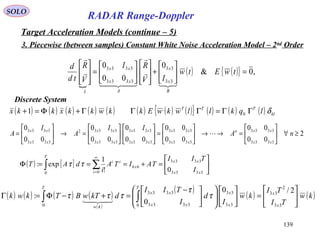 139
SOLO
RADAR Range-Doppler
Target Acceleration Models (continue – 5)
3. Piecewise (between samples) Constant White Noise Acceleration Model – 2nd
Order

( ) ( ){ } ,0&
0
00
0
33
33
3333
3333
=





+














=








twEtw
IV
RI
V
R
td
d
B
x
x
A
xx
xx
x






Discrete System
( ) ( ) ( ) ( ) ( ) ( ) ( ) ( ){ } ( ) ( ) ( ) kl
TTT
lqkllwkwEkkwkkxkkx δΓΓ=ΓΓΓ+Φ=+ 01
( ) [ ] 





=+===Φ ∑∫
∞
= 3333
3333
66
00
0!
1
exp:
xx
xx
x
i
ii
T
I
TII
TAITA
i
dAT ττ
2
00
00
00
00
00
0
00
0
00
0
3333
3333
3333
3333
3333
3333
3333
33332
3333
3333
≥∀





=→→





=











=→





= nA
II
A
I
A
xx
xxn
xx
xx
xx
xx
xx
xx
xx
xx

( ) ( ) ( ) ( )
( )
( )
( ) ( )kw
TI
TI
kw
I
d
I
TII
dkTwBTkwk
x
x
x
x
T
xx
xx
T
kw






=


















 −
=+−Φ=Γ ∫∫ 33
2
33
33
33
0 3333
3333
0
2/0
0
: τ
τ
τττ

 