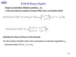 140
SOLO
RADAR Range-Doppler
Target Acceleration Models (continue – 6)
3. Piecewise (between samples) Constant White Noise Acceleration Model
( ) ( ) ( ){ } ( ) ( ) ( ) [ ] klxx
x
x
kl
TTT
TITI
TI
TI
qlqkllwkwEk δδ 33
2
33
33
2
33
00 2/
2/






=ΓΓ=ΓΓ
( ) ( ) ( ){ } ( ) lk
xx
xxTT
TITI
TITI
qllwkwEk ,2
33
3
33
3
33
4
33
0
2/
2/2/
δ








=ΓΓ
Guideline for Choice of Process Noise Intensity
For this model q should be of the order of maximum acceleration magnitude aM.
A practical range is 0.5 aM ≤ q ≤ aM.
 