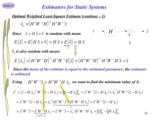 14
v
H zx
SOLO
Optimal Weighted Least-Square Estimate (continue – 1)
( ) zWHHWHx TT 111
0
−−−
=

Since the mean of the estimate is equal to the estimated parameter, the estimator
is unbiased.
vxHz +=Since is random with mean
{ } { } { } xHvExHvxHEzE =+=+=
0
{ } ( ) { } ( ) xxHWHHWHzEWHHWHxE TTTT
=== −−−−−− 111111
0

is also random with mean:0
x

( ) ( ) ( ) ( )0
1
00
12
00
1
0
*
: xHzWHxxHzWzxHzxHzWxHzJ TTT
W
T 
−+−=−=−−= −−−
Using we want to find the minimum value of J:0
11
xHWHzWH TT −−
=
( ) ( ) ( )0
1
0
0
11
00
1
xHzWzxHWHzWHxxHzWz TTTTT 
  

−=−+−= −−−−
2
0
2
0
1
0
1
0
11
1
0
WW
TTT
HWHx
TT
xHzxHWHxzWzxHWzzWz
TT


−=−=−= −−−−
−
Estimators for Static Systems
 