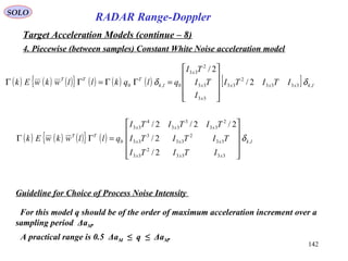 142
SOLO
RADAR Range-Doppler
Target Acceleration Models (continue – 8)
4. Piecewise (between samples) Constant White Noise acceleration model
( ) ( ) ( ){ } ( ) ( ) ( ) [ ] lkxxx
x
x
x
lk
TTT
ITITI
I
TI
TI
qlqkllwkwEk ,3333
2
33
33
33
2
33
0,0 2/
2/
δδ










=ΓΓ=ΓΓ
( ) ( ) ( ){ } ( ) lk
xxx
xxx
xxx
TT
ITITI
TITITI
TITITI
qllwkwEk ,
3333
2
33
33
2
33
3
33
2
33
3
33
4
33
0
2/
2/
2/2/2/
δ










=ΓΓ
Guideline for Choice of Process Noise Intensity
For this model q should be of the order of maximum acceleration increment over a
sampling period ΔaM.
A practical range is 0.5 ΔaM ≤ q ≤ ΔaM.
 