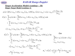 144
SOLO
Singer Target Model (continue 1)
( ) ( ) ( )[ ] ( ) ( ) ( )[ ]
max
0
maxmax0maxmax
2
21
0
a
pp
aauaauppaaaaap M
M
−−
−−+++−++= δδδ
{ } ( ) ( ) ( )[ ] ( ){ }
( ) ( )[ ]
( ) ( )[ ] 0
22
21
0
2
21
0
max
max
max
max
max
max
max
max
2
max
0
0maxmax
max
0
maxmax
0maxmax
=
−−
+⋅++−=
−−
−−++
+−++==
+
−
−
−−
∫
∫∫
a
a
M
M
a
a
M
a
a
M
a
a
a
a
pp
ppaa
daa
a
pp
aauaau
daappaaaadaapaaE δδδ
{ } ( ) ( ) ( )[ ] ( ){ }
( ) ( )[ ]
( ) ( )[ ]
( )0
2
max
3
max
02
max
2
max
2
max
0
maxmax
2
0maxmax
22
41
3
32
21
2
21
0
max
max
max
max
max
max
max
max
pp
a
a
a
pp
paa
daa
a
pp
aauaau
daappaaaadaapaaE
M
a
a
M
M
a
a
M
a
a
M
a
a
−+=
−−
+−++=
−−
−−++
+−++==
+
−
−
−−
∫
∫∫ δδδ
{ } { } ( )0
2
max
0
222
41
3
pp
a
aEaE Mm −+=−=

σ
Use
( ) ( ) ( )
max0max
00
max
max
aaa
afdaafaa
a
a
+≤≤−
=−∫−
δ
RADAR Range-Doppler
Target Acceleration Models (continue – 10)
 