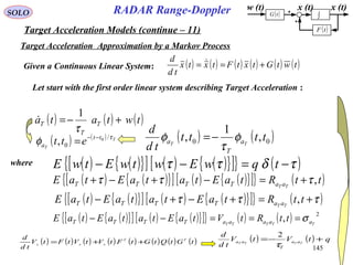 145
SOLO
Target Acceleration Approximation by a Markov Process
w (t) x (t)
( )tF
( )tG ∫
x (t)
( ) ( ) ( ) ( ) ( ) ( )twtGtxtFtxtx
td
d
+== Given a Continuous Linear System:
Let start with the first order linear system describing Target Acceleration :
( ) ( ) ( )twtata T
T
T +−=
τ
1

( ) ( ) T
T
tt
a ett τ
φ /
0
0
, −−
=
( ) ( ){ }[ ] ( ) ( ){ }[ ]{ } ( )τδττ −=−− tqwEwtwEtwE
( ) ( ){ }[ ] ( ) ( ){ }[ ]{ } ( )ttRtaEtataEtaE TT aaTTTT ,τττ +=−+−+
( ) ( ){ }[ ] ( ) ( ){ }[ ]{ } ( )τττ +=+−+− ttRtaEtataEtaE TT aaTTTT ,
( ) ( ){ }[ ] ( ) ( ){ }[ ]{ } ( ) ( ) 2
, TTTTT aaaaaTTTT ttRtVtaEtataEtaE σ===−−
( ) ( ) ( ) ( ) ( ) ( ) ( ) ( )tGtQtGtFtVtVtFtV
td
d TT
xxx ++= ( ) ( ) qtVtV
td
d
TTTT aa
T
aa +−=
τ
2
( ) ( )00 ,
1
, tttt
td
d
TT a
T
a φ
τ
φ −=
where
Target Acceleration Models (continue – 11)
RADAR Range-Doppler
 
