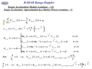 146
SOLO
( ) ( ) qtVtV
td
d
TTTT aa
T
aa +−=
τ
2
( ) ( ) 







−+=
−−
TT
TTTT
t
T
t
aaaa e
q
eVtV ττ τ
22
1
2
0
( )
( ) ( ) ( )
( ) ( ) ( )





<+=+Φ+
>=+Φ
=+
−
−
0,
0,
,
ττττ
ττ
τ
τ
τ
τ
τ
tVetttV
tVetVtt
ttR
TT
T
TTT
TT
T
TTT
TT
aa
T
aaa
aaaaa
aa
( )
( ) ( ) ( )
( ) ( ) ( )





<+=++Φ
>=+Φ
=+
−
−
0,
0,
,
ττττ
ττ
τ
τ
τ
τ
τ
tVetVtt
tVetttV
ttR
TT
T
TTT
TT
T
TTT
TT
aaaaa
aa
T
aaa
aa
For ( ) ( )
2
5 T
statesteadyaaaaaa
T
q
VtVtV TTTTTT
τ
τ
τ
τ
==+≈⇒> −
( ) ( ) ( ) TT
TTTTTTTT
e
q
eVVttRttR
T
T
statesteadyaaaaaaaa
τ
τ
τ
τ
τ
τττ
τ −−
− =≈≈+≈+⇒>
2
,,5
Target Acceleration Approximation by a Markov Process (continue – 1)
Target Acceleration Models (continue – 12)
RADAR Range-Doppler
 