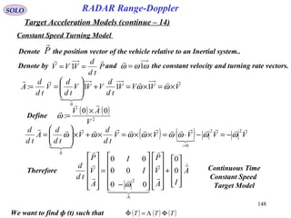148
SOLO
Constant Speed Turning Model
RADAR Range-Doppler
Target Acceleration Models (continue – 14)
Denote by and the constant velocity and turning rate vectors.P
td
d
VVV

== 1 ωωω 1=

VVVV
td
d
VVV
td
d
V
td
d
A



×=×=+





== ωω 111:
0
( ) ( ) VVVVV
td
d
V
td
d
A
td
d 





22
0:
0
ωωωωωωωω −=−⋅=××=×+×





=
=
Define
( ) ( )
2
00
:
V
AV

 ×
=ω
Denote the position vector of the vehicle relative to an Inertial system..P

Therefore A
IA
V
P
I
I
A
V
P
td
d 



  













+
























−
=












Λ
0
0
00
00
00
2
ω
We want to find ф (t) such that ( ) ( ) ( )TTT ΦΛ=Φ
Continuous Time
Constant Speed
Target Model
 