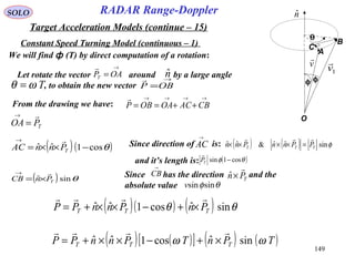149
SOLO
Constant Speed Turning Model (continuous – 1)
RADAR Range-Doppler
Target Acceleration Models (continue – 15)
A
B
C
O
θ
φφ
nˆ
v

1v

Let rotate the vector around by a large angle
, to obtain the new vector
→
= OAPT

nˆ
Tωθ =
→
=OBP

From the drawing we have:
→→→→
++== CBACOAOBP

TPOA

=
→
( )( )θcos1ˆˆ −××=
→
TPnnAC
 Since direction of is: ( ) ( ) φsinˆˆ&ˆˆ TTT PPnnPnn

=××××
and it’s length is:
AC
→
( )θφ cos1sin −TP

( ) θsinˆ TPnCB

×=
→
Since has the direction and the
absolute value
CB
→
TPn

×ˆ
θφsinsinv
( )( ) ( ) θθ sinˆcos1ˆˆ TTT PnPnnPP

×+−××+=
( ) ( )[ ] ( ) ( )TPnTPnnPP TTT ωω sinˆcos1ˆˆ

×+−××+=
We will find ф (T) by direct computation of a rotation:
 