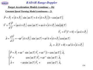 150
SOLO
Constant Speed Turning Model (continuous – 2)
RADAR Range-Doppler
Target Acceleration Models (continue – 16)
( ) ( ) ( ) ( )TPnnTPn
Td
Pd
V TT ωωωω



sinˆˆcosˆ ××+×==
( ) ( )TT PnTVV

×=== ˆ0 ω
( ) ( ) ( ) ( )TPnnTPn
Td
Vd
A TT ωωωω cosˆˆsinˆ 22



××+×−==
( ) ( )TT PnnTAA

××=== ˆˆ0 2
ω
( ) ( )[ ]
( ) ( )
( ) ( )





+−=
+=
−++=
−
−−
TT
TT
TTT
ATVTA
ATVTV
ATVTPP



ωωω
ωωω
ωωωω
cossin
sincos
cos1sin
1
21
( ) ( ) ( ) ( )[ ]TPnnTPnPP TTT ωω cos1ˆˆsinˆ −××+×+=

 