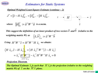 15
v
H zx
2
0
22
0
*
111 −−− −=−= WWW
xHzxHzJ

SOLO
Optimal Weighted Least-Square Estimate (continue – 2)
where is a norm.aWaa T
W
12
: −
=
Using we obtain:
0
11
xHWHzWH TT −−
=
( ) ( )
0
,
0
1
0
1
0
0
1
000
0
1
=−=
−=−
−−
−
−
xHWHxzWHx
xHzWxHxHzxH
TT
xHWH
TT
T
W
T





bWaba T
W
1
:, −
=
This suggest the definition of an inner product of two vectors and (relative to the
weighting matrix W) as
ba
Projection Theorem
The Optimal Estimate is such that is the projection (relative to the weighting
matrix W) of on the plane.
0
x

z
0
xH

xH
Table of Content
Estimators for Static Systems
 
