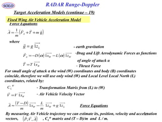 153
SOLO
Force Equations
( )g
1 
mTF
m
A A ++=
Lzgg 1=
where
Fixed Wing Air Vehicle Acceleration Model
RADAR Range-Doppler
Target Acceleration Models (continue – 19)
( ) ( ) WWA zLxDF 11 αα −−=
 -Drag and Lift Aerodynamic Forces as functions
of angle of attack α
BxTT 1=

- Thrust Force
For small angle of attack α the wind (W) coordinates and body (B) coordinates
coincide, therefore we will use only wind (W) and Local Level Local North (L)
coordinates, related by:
W
LC - Transformation Matrix from (L) to (W)
- earth gravitation
( )
LWW zgz
m
L
x
m
DT
A 111 +−
−
≈

Force Equations
By measuring Air Vehicle trajectory we can estimate its, position, velocity and acceleration
vectors, , CL
W
matrix and (T – D)/m and L / m.( )AVP

,,
WxVV 1=

- Air Vehicle Velocity Vector
 