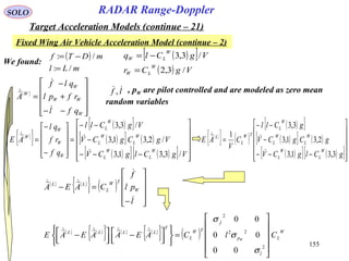 155
SOLO
Fixed Wing Air Vehicle Acceleration Model (continue – 2)
RADAR Range-Doppler
Target Acceleration Models (continue – 21)
( )[ ]
( ) VgCr
VgClq
W
LW
W
LW
/3,2
/3,3
=
−=
We found:
( )
mLl
mDTf
/:
/:
=
−=
( )










−−
+
−
=
W
WW
W
W
qfl
rfpl
qlf
A


 , pW are pilot controlled and are modeled as zero mean
random variables
lf ,
( )
{ }
( )[ ]
( )[ ] ( )
( )[ ] ( )[ ] 











−−−
−
−−
=










−
−
=
VgClgCV
VgCgCV
VgCll
qf
rf
ql
AE
W
L
W
L
W
L
W
L
W
L
W
W
W
W
/3,31,3
/2,31,3
/3,3

 ( )
{ } ( )
( )[ ]
( )[ ] ( )
( )[ ] ( )[ ]











−−−
−
−−
=
gClgCV
gCgCV
gCll
C
V
AE
W
L
W
L
W
L
W
L
W
L
TW
L
L
3,31,3
2,31,3
3,3
1


( ) ( )
{ } ( )










−
=−
l
pl
f
CAEA W
TW
L
LL



( ) ( )
{ } ( ) ( )
{ } ( ) W
L
l
p
f
TW
L
T
LLLL
ClCAEAAEAE W












=









 −



 −
2
22
2
00
00
00



σ
σ
σ
 