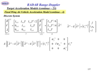 157
SOLO
RADAR Range-Doppler
Target Acceleration Models (continue – 23)
( )

( ) ( )
( )
( )L
B
x
x
x
kx
L
A
xxx
xxx
xxx
L
kx
A
TI
TI
TI
A
V
R
I
TII
TITII
A
V
R





  













+






















=












+
33
2
33
3
33
333333
333333
2
333333
1
4/
6/
00
0
2/
Discrete System
Fixed Wing Air Vehicle Acceleration Model (continue – 4)
( ) ( )
{ } ( )










−
=−
l
pl
f
CAEA W
TW
L
LL



( ) ( )
{ } ( ) ( )
{ } ( ) W
L
l
p
f
TW
L
T
LLLL
ClCAEAAEAE W












=









 −



 −
2
22
2
00
00
00



σ
σ
σ
 