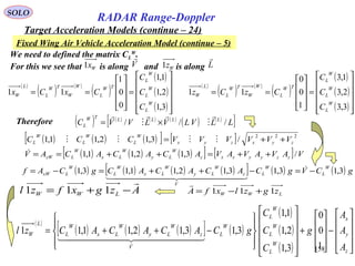 158
SOLO
RADAR Range-Doppler
Target Acceleration Models (continue – 24)
Fixed Wing Air Vehicle Acceleration Model (continue – 5)
We need to defined the matrix CL
W
.
For this we see that is along and is alongWx1 Wz1V

L

( )
( ) ( )
( )
( )
( )
( )











=










==
3,1
2,1
1,1
0
0
1
11
W
L
W
L
W
L
TW
L
W
W
TW
L
L
W
C
C
C
CxCx
( )
( ) ( )
( )
( )
( )
( )











=










==
3,3
2,3
1,3
1
0
0
11
W
L
W
L
W
L
TW
L
W
W
TW
L
L
W
C
C
C
CzCz
Therefore ( ) ( ) ( ) ( )
( ) ( )
[ ]LLVLVLVVC LLLLTW
L ///





×=
LWW zgzlxfA 111 +−=

Azgxfzl LWW

−+= 111
( ) ( ) ( ) ( )[ ] ( ) ( ) gCVgCACACACgCAf
W
L
W
L
V
z
W
Ly
W
Lx
W
L
W
LxW 3,13,13,12,11,13,1 −=−++=−= 
  

( )
( ) ( ) ( )[ ] ( )
( )
( )
( ) 









−










+




















−++=
z
y
x
W
L
W
L
W
L
W
L
V
z
W
Ly
W
Lx
W
L
L
W
A
A
A
g
C
C
C
gCACACACzl
1
0
0
3,1
2,1
1,1
3,13,12,11,11
  

( ) ( ) ( )[ ] [ ] 222
/3,12,11,1 zyxzyx
W
L
W
L
W
L VVVVVVCCC ++= 
( ) ( ) ( )[ ] [ ] VAVAVAVACACACAV zzyyxxz
W
Ly
W
Lx
W
LzW /3,12,11,1 ++=++==
 