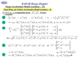 159
SOLO
RADAR Range-Doppler
Target Acceleration Models (continue – 25)
Fixed Wing Air Vehicle Acceleration Model (continue – 6)
CL
W,
f, l , qW, rW Computation from Vectors
( ) ( )LL
AV

,
Compute:
( ) ( ) ( )[ ] [ ] 222
/3,12,11,1 zyxzyx
W
L
W
L
W
L VVVVVVCCC ++= 1
( ) ( ) ( )[ ] [ ] VAVAVAVACACACAV zzyyxxz
W
Ly
W
Lx
W
LzW /3,12,11,1 ++=++==2
( ) ( )
( )
( )
( )
( )
( )
( )
Abs
AgVVVgVV
AVVVgVV
AVVVgVV
C
C
C
z
L
L
zzz
yyz
xxz
W
L
W
L
W
L
L
W
L
/
//
//
//
3,3
2,3
1,3
1










−+−
−−
−−
=












==



3
( )[ ] ( )[ ] ( )[ ]222
//////: zzzyyzxxz AgVVVgVVAVVVgVVAVVVgVVAbs −+−+−−+−−= 
( ) ( ) ( ) ( )
( ) ( )
[ ]LLVLVLVVC LLLLTW
L ///





×=4
( )
( ) ( )
( )
( )












×=
LL
VLVL
VV
C
L
LL
L
W
L
/
/
/



or
( )[ ]
( ) VgCr
VgClq
W
LW
W
LW
/3,2
/3,3
=
−=( )
( ) ( ) ( )[ ] ( ) gCACACACl
gCVf
W
Lz
W
Ly
W
Lx
W
L
W
L
3,33,32,31,3
3,1
+++−=
−= 
5
 