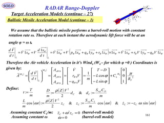 161
SOLO
RADAR Range-Doppler
Target Acceleration Models (continue – 27)
Ballistic Missile Acceleration Model (continue – 1)
MV
Bx
By
Bz
Wz
Wy
Wx
α
β
α
β
Bp
Wp
Bq
WqBr
Wr
( )
( )
2
0
0
0
0
0
1
0
0
sin
cos
1 0
0
0
T
W
L
W
W
zW
yW
xWW
L
W
R
C
L
L
DT
m
Vq
Vr
V
A
A
A
td
Vd
A
µ
ϕ
ϕ










+










−
−
−
=










−
=










=








=


Therefore the Air vehicle Acceleration in it’s Wind0 (W0 – for which φ =0 ) Coordinates is
given by:
( ) WWWWWWWWWWWWW
L
W
W
L
zVqyVrxVxzryqxpVxV
td
xd
VxV
td
Vd
11111111
1
1 −+=×+++=+= 

Define:
m
T
t =: ( )
m
CS
dd
VZ
m
D Dref
CC == :&
2
:
2
ρ
( ) ( ) ( ) ( )tzzt
m
CS
zz
VZ
t
m
L
CC
Lref
CC ωωω
ρ
ω sin:&cos:&
2
:cos
2
−=== 
We assume that the ballistic missile performs a barrel-roll motion with constant
rotation rate ω. Therefore at each instant the aerodynamic lift force will be at an
angle φ = ω t.
Assuming constant CL/m: (barrel-roll model)02
=+ CC zz ω
Assuming constant ω (barrel-roll model)0=ω
 