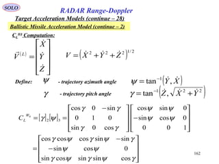 162
SOLO
RADAR Range-Doppler
Target Acceleration Models (continue – 28)
Ballistic Missile Acceleration Model (continue – 2)
CL
W0
Computation:
( ) 2/1222
ZYXV  ++=( )










=
Z
Y
X
V L




Define: ψ - trajectory azimuth angle ( )XY ,tan 1−
=ψ
γ - trajectory pitch angle ( )221
,tan YXZ  += −
γ
[ ] [ ]










−
−
=










−









 −
==
γψγψγ
ψψ
γψγψγ
ψψ
ψψ
γγ
γγ
ψγ
cossinsincossin
0cossin
sinsincoscoscos
100
0cossin
0sincos
cos0sin
010
sin0cos
32
0W
LC
 