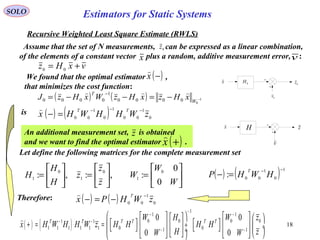 18
0z
SOLO
Recursive Weighted Least Square Estimate (RWLS)
Assume that the set of N measurements, can be expressed as a linear combination,
of the elements of a constant vector plus a random, additive measurement error, :
0
v
0
zx 0
H
x v
vxHz += 00
( ) ( ) 1
0
0000
1
0000 −−=−−=
−
W
T
xHzxHzWxHzJ

We found that the optimal estimator ,
that minimizes the cost function:
( )−x

( ) ( ) 0
1
00
1
0
1
00
zWHHWHx
TT −−−
=−
is
Let define the following matrices for the complete measurement set






=





=





=
W
W
W
z
z
z
H
H
H
0
0
:,:,: 0
1
0
1
0
1
( ) ( ) 1
0
1
00
:
−−
=− HWHP
T
Therefore:
( ) ( )
1
1 1
0 0 0 01 1
1 1 1 1 1 1 0 01 1
0 0
0 0
T T T T T T
W H W z
x H W H H W z H H H H
H zW W
−
− −
− −
− −
       
   + = =  ÷     ÷     ÷          

v
H zx
( ) ( ) 0
1
00
zWHPx
T −
−=−

An additional measurement set, is obtained
and we want to find the optimal estimator .
z
( )+x

Estimators for Static Systems
 