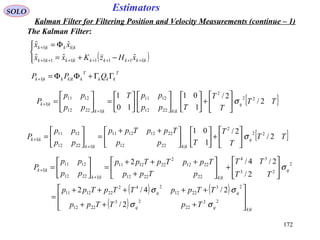 172172
EstimatorsSOLO
Kalman Filter for Filtering Position and Velocity Measurements (continue – 1)
The Kalman Filter:
( )



−+=
Φ=
+++++++
+
kkkkkkkkk
kkkkk
xHzKxx
xx
|1111|11|1
||1
ˆˆˆ
ˆˆ
T
kkk
T
kkkkkk QPP ΓΓ+ΦΦ=+ ||1
[ ]TT
T
T
Tpp
ppT
pp
pp
P q
kkkk
kk 2/
2/
1
01
10
1 22
2
|2212
1211
|12212
1211
|1 σ





+

















=





=
+
+
[ ]TT
T
T
Tpp
TppTpp
pp
pp
P q
kkkk
kk 2/
2/
1
01 22
2
|2212
22121211
|12212
1211
|1 σ





+










 ++
=





=
+
+
( ) ( )
( ) kkqq
qq
q
kkkk
kk
TpTTpp
TTppTTpTpp
TT
TT
pTpp
TppTpTpp
pp
pp
P
|
22
22
23
2212
23
2212
242
221211
2
23
34
|222212
2212
2
221211
|12212
1211
|1
2/
2/4/2
2/
2/4/2








+++
+++++
=








+





+
+++
=





=
+
+
σσ
σσ
σ
 
