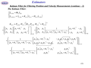 173173
EstimatorsSOLO
Kalman Filter for Filtering Position and Velocity Measurements (continue – 2)
The Kalman Filter:
( )



−+=
Φ=
+++++++
+
kkkkkkkkk
kkkkk
xHzKxx
xx
|1111|11|1
||1
ˆˆˆ
ˆˆ
[ ] 1
11|111|11
−
+++++++ += k
T
kkkk
T
kkkk RHPHHPK
( )( ) kkP
V
VP
kk
V
P
pp
pp
ppppp
pp
pp
pp
pp
pp
|1
2
1112
12
2
22
2
12
2
22
2
112212
1211
|1
1
2
2212
12
2
11
2212
1211 1
++
−
















+−
−+
−++






=
















+
+






=
σ
σ
σσσ
σ
( )( )
( )
( ) kkPV
PV
VP pppppppp
pppppppp
ppp
/1
2
12
2
11222212
2
122212
2
1212111211
2
12
2
2211
2
12
2
22
2
11
1
+
















−+−+
++−−+
−++
=
σσ
σσ
σσ
( )( )
( )
( ) kkPV
PV
VP pppp
pppp
ppp
|1
2
12
2
1122
2
12
2
12
2
12
2
2211
2
12
2
22
2
11
1
+
















−+
−+
−++
=
σσ
σσ
σσ
 