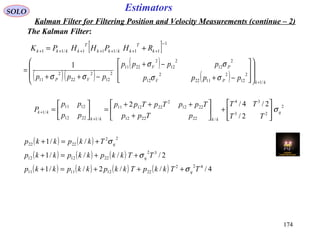 174174
EstimatorsSOLO
Kalman Filter for Filtering Position and Velocity Measurements (continue – 2)
The Kalman Filter:
[ ] 1
11/111/11
−
+++++++ += k
T
kkkk
T
kkkk RHPHHPK
( )( )
( )
( ) kkPV
PV
VP pppp
pppp
ppp
/1
2
12
2
1122
2
12
2
12
2
12
2
2211
2
12
2
22
2
11
1
+
















−+
−+
−++
=
σσ
σσ
σσ
2
23
34
/222212
2212
2
221211
/12212
1211
/1
2/
2/4/2
q
kkkk
kk
TT
TT
pTpp
TppTpTpp
pp
pp
P σ








+





+
+++
=





=
+
+
( ) ( )
( ) ( ) ( )
( ) ( ) ( ) ( ) 4///2//1
2////1
//1
422
22121111
32
221212
22
2222
TTkkpTkkpkkpkkp
TTkkpkkpkkp
Tkkpkkp
q
q
q
σ
σ
σ
+++=+
++=+
+=+
 