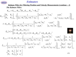 175175
EstimatorsSOLO
Kalman Filter for Filtering Position and Velocity Measurements (continue – 3)
The Kalman Filter:
[ ] 1
11/111/11
−
+++++++ += k
T
kkkk
T
kkkk RHPHHPK
( )
( ) ( )
( ) ( ) ( )



+−−−
−−
=+
++++++++
+++
+ T
kkk
T
kkkkk
kkk
k
KRKHKIPHKI
PHKI
P
11111111
111
1
( )( )
( )
kkPV
PV
VPk
k
ppppp
pppp
pppKK
KK
K
/1
2
222211
2
12
2
12
2
12
2
12
2
2211
2
12
2
22
2
1112221
1211
1
1
++
+
















++−
−+
−++
=





=
σσ
σσ
σσ
( )( )
( )
( ) kkVPV
PPV
VP
kk
pp
pp
ppp
HKI
/1
22
11
2
12
2
12
22
22
2
12
2
22
2
11
11
1
+
++
















+−
−+
−++
=−
σσσ
σσσ
σσ
( )
( )( )
( )
( ) kkVPV
PPV
VP
kkkkkk
pp
pp
pp
pp
ppp
PHKIP
/1
2212
1211
22
11
2
12
2
12
22
22
2
12
2
22
2
11
/1111/1
1
+
+++++






















+−
−+
−++
=−=
σσσ
σσσ
σσ
( )( )
( )[ ]
( )[ ]














=








=
















−+
−+
−++
=
+
++
++
2
2
12221
1211
1
2
22
2
21
2
12
2
11
/1
2
1222
2
11
222
12
22
12
2
1211
2
22
2
2
12
2
22
2
11
1/1
0
0
1
V
P
k
kVP
VP
kkPVVP
VPVP
VP
kk
KK
KK
KK
KK
pppp
pppp
ppp
P
σ
σ
σσ
σσ
σσσσ
σσσσ
σσ
 