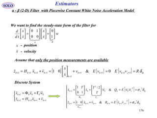 176
Estimators

w
x
x
x
x
td
d
BA






+











=





1
0
00
10



SOLO
We want to find the steady-state form of the filter for
Assume that only the position measurements are available
x
x

- position
- velocity
[ ] { } { } kjjkkk
k
kkkk RvvEvEv
x
x
vxHz δ==+





=+= ++++
+
++++ 1111
1
1111 0&01

Discrete System



+=
Γ+Φ=
++++
+
1111
1
kkkk
kkkkk
vxHz
wxx
{ }
[ ] { }








==+=
==





+





=
++++++
ΓΦ
+
+
kjP
T
jkkkk
H
k
kjw
T
jkkkkk
vvERvxz
wwEQw
T
T
x
T
x
k
kk
δσ
δσ
2
111111
2
2
1
&01
&
2/
10
1
1


α - β (2-D) Filter with Piecewise Constant White Noise Acceleration Model
 
