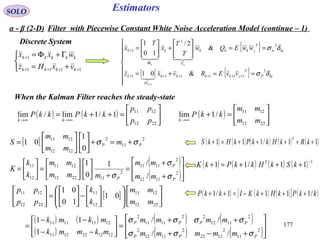177
EstimatorsSOLO
Discrete System



+=
Γ+Φ=
++++
+
1111
1
kkkk
kkkkk
vxHz
wxx
{ }
[ ] { }








==+=
==





+





=
++++++
ΓΦ
+
+
kjP
T
jkkkk
H
k
kjw
T
jkkkkk
vvERvxz
wwEQw
T
T
x
T
x
k
kk
δσ
δσ
2
111111
2
2
1
&01
&
2/
10
1
1


( ) ( ) ( ) ( ) ( )11/111 +++++=+ kRkHkkPkHkS
T
( ) ( ) ( ) ( ) 1
11/11
−
+++=+ kSkHkkPkK T
When the Kalman Filter reaches the steady-state
( ) ( ) 





=++=
∞→∞→
2212
1211
1/1lim/lim
pp
pp
kkPkkP
kk
( ) 





=+
∞→
2212
1211
/1lim
mm
mm
kkP
k
[ ] 2
11
2
1212
1211
0
1
01 PP m
mm
mm
S σσ +=+











=
( )
( )







+
+
=
+












=





= 2
1112
2
1111
2
112212
1211
12
11
/
/1
0
1
P
P
P mm
mm
mmm
mm
k
k
K
σ
σ
σ
( ) ( ) ( )[ ] ( )kkPkHkKIkkP /1111/1 +++−=++[ ] 



















−





=





2212
1211
12
11
2212
1211
01
10
01
mm
mm
k
k
pp
pp
( ) ( )
( )
( ) ( )
( ) ( )







+−+
++
=





−−
−−
= 2
11
2
1222
2
1112
2
2
1112
22
1111
2
1212221211
12111111
//
//
1
11
PPP
PPPP
mmmmm
mmmm
mkmmk
mkmk
σσσ
σσσσ
α - β (2-D) Filter with Piecewise Constant White Noise Acceleration Model (continue – 1)
 