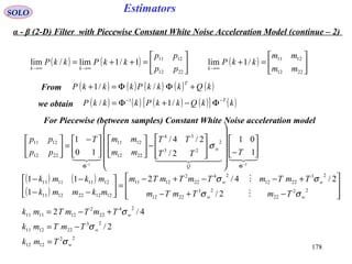 178
EstimatorsSOLO
From ( ) ( ) ( ) ( ) ( )kQkkkPkkkP
T
+ΦΦ=+ //1
we obtain ( ) ( ) ( ) ( )[ ] ( )kkQkkPkkkP T−−
Φ−+Φ= /1/ 1
( ) ( ) 





=++=
∞→∞→
2212
1211
1/1lim/lim
pp
pp
kkPkkP
kk
( ) 





=+
∞→
2212
1211
/1lim
mm
mm
kkP
k
  
T
TTT
TT
mm
mmT
pp
pp
Q
w
−−
ΦΦ






−




















−










 −
=





1
01
2/
2/4/
10
1 2
23
34
2212
1211
2212
1211
1
σ
For Piecewise (between samples) Constant White Noise acceleration model
( ) ( )
( ) 







−+−
+−−+−
=





−−
−−
22
22
23
2212
23
2212
24
22
2
1211
1212221211
12111111
2/
2/4/2
1
11
ww
ww
TmTmTm
TmTmTmTmTm
mkmmk
mkmk
σσ
σσ


22
1212
23
221211
24
22
2
121111
2/
4/2
w
w
w
Tmk
TmTmk
TmTmTmk
σ
σ
σ
=
−=
+−=
α - β (2-D) Filter with Piecewise Constant White Noise Acceleration Model (continue – 2)
 