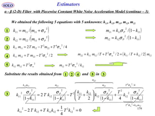179
EstimatorsSOLO
( )11
2
1111 1/ kkm P −= σ
12
22
12 / kTm wσ=
( ) 121211
22
121122 2//2// mkTkTTmkm w +=+= σ
We obtained the following 5 equations with 5 unknowns: k11, k12, m11, m12, m22
( )11
2
1212 1/ kkm P −= σ
( )2
111111 / Pmmk σ+=1
( )2
111212 / Pmmk σ+=2
4/2
24
22
2
121111 wTmTmTmk σ+−=3
2/
23
221211 wTmTmk σ−=4
22
1212 wTmk σ=5
Substitute the results obtained from and in1 2 34 5
( ) ( ) ( ) ( )
  

  
 4/
11
2
2
12
2
11
2
12
12112
11
2
12
11
2
2
11
24
1212
22
22
12121111
14121
2
1
w
w
T
mkT
P
m
m
P
m
P
mk
P
k
k
T
k
k
k
T
k
T
k
kT
k
k
σ
σ
σσσσ
=
−
+
−






+−
−
=
−
3
0
4
1
2
2
12
2
121112
2
11 =++− kTkkTkTk
α - β (2-D) Filter with Piecewise Constant White Noise Acceleration Model (continue – 3)
 
