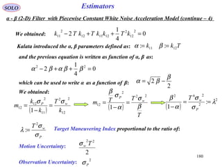 180
EstimatorsSOLO
We obtained: 0
4
1
2
2
12
2
121112
2
11 =++− kTkkTkTk
Kalata introduced the α, β parameters defined as: Tkk 1211 :: == βα
and the previous equation is written as function of α, β as:
0
4
1
2 22
=++− ββαβα
which can be used to write α as a function of β:
2
2
β
βα −=
( ) 12
22
11
2
12
12
1 k
T
k
k
m wP σσ
=
−
=
We obtained:
( )
T
TTm w
P
β
σ
α
σ
β
22
2
12
1
=
−
=
( )
2
2
242
:
1
λ
σ
σ
α
β
==
− P
wT
P
wT
σ
σ
λ
2
:= Target Maneuvering Index proportional to the ratio of:
Motion Uncertainty:
2
22
Twσ
Observation Uncertainty: 2
Pσ
α - β (2-D) Filter with Piecewise Constant White Noise Acceleration Model (continue – 4)
 