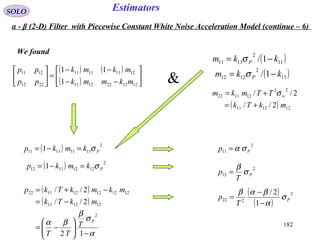 182
EstimatorsSOLO
We found
( ) ( )
( ) 





−−
−−
=





1212221211
12111111
2212
1211
1
11
mkmmk
mkmk
pp
pp
( )11
2
1111 1/ kkm P −= σ
( )11
2
1212 1/ kkm P −= σ
( ) 121211
22
121122
2//
2//
mkTk
TTmkm w
+=
+= σ
( ) 2
11111111 1 Pkmkp σ=−=
( ) 2
12121112 1 Pkmkp σ=−=
( )
( )
α
σ
β
βα
−





−=
−=
−+=
12
2//
2//
2
121211
121212121122
P
T
TT
mkTk
mkmkTkp
2
11 Pp σα=
2
12 P
T
p σ
β
=
( )
( )
2
222
1
2/
P
T
p σ
α
βαβ
−
−
=
&
α - β (2-D) Filter with Piecewise Constant White Noise Acceleration Model (continue – 6)
 