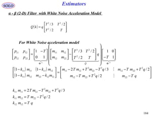 184
EstimatorsSOLO
  
T
T
q
TT
TT
mm
mmT
pp
pp
Q −−
ΦΦ






−




















−










 −
=





1
01
2/
2/3/
10
1
2
23
2212
1211
2212
1211
1
For White Noise acceleration model
( ) ( )
( ) 







−+−
+−−+−
=





−−
−−
qTmqTmTm
qTmTmqTmTmTm
mkmmk
mkmk
22
2
2212
2
2212
3
22
2
1211
1212221211
12111111
2/
2/3/2
1
11


qTmk
qTmTmk
qTmTmTmk
=
−=
+−=
1212
2
221211
3
22
2
121111
2/
3/2
α - β (2-D) Filter with White Noise Acceleration Model
( )








=
TT
TT
qkQ
2/
2/3/
2
23
 