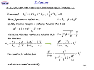 186
EstimatorsSOLO
We obtained: 0
6
1
2
2
12
2
121112
2
11 =++− kTkkTkTk
The α, β parameters defined as: Tkk 1211 :: == βα
and the previous equation is written as function of α, β as:
0
6
1
2 22
=++− ββαβα
which can be used to write α as a function of β:
212
2
2
ββ
βα −+=
α
βσ
β −
=
−
===
1
/
1/ 11
2
12
12
12
T
k
k
T
qT
k
qT
m P
We obtained:
2
2
32
:
1
c
P
qT
λ
σα
β
==
−
α - β (2-D) Filter with White Noise Acceleration Model (continue – 2)
2
2
22
:
12
2
2
1
1
cλ
β
β
β
β
α
β
=
+−+
=
−
The equation for solving β is:
which can be solved numerically.
 