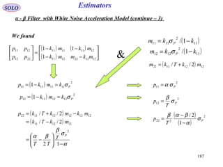 187
EstimatorsSOLO
We found
( ) ( )
( ) 





−−
−−
=





1212221211
12111111
2212
1211
1
11
mkmmk
mkmk
pp
pp
( )11
2
1111 1/ kkm P −= σ
( )11
2
1212 1/ kkm P −= σ
( ) 12121122 2// mkTkm +=
( ) 2
11111111 1 Pkmkp σ=−=
( ) 2
12121112 1 Pkmkp σ=−=
( )
( )
α
σ
β
βα
−





−=
−=
−+=
12
2//
2//
2
121211
121212121122
P
T
TT
mkTk
mkmkTkp
2
11 Pp σα=
2
12 P
T
p σ
β
=
( )
( )
2
222
1
2/
P
T
p σ
α
βαβ
−
−
=
&
α - β Filter with White Noise Acceleration Model (continue – 3)
 