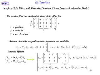 188
Estimators

w
x
x
x
x
x
x
td
d
BA










+




















=










1
0
0
000
100
010





SOLO
We want to find the steady-state form of the filter for
Assume that only the position measurements are available
[ ] { } { } kjjkkk
k
kkkk RvvEvEv
x
x
x
vxHz δ==+










=+= ++++
+
++++ 1111
1
1111 0&001


Discrete System



+=
Γ+Φ=
++++
+
1111
1
kkkk
kkkkk
vxHz
wxx { }
[ ] { }










==+=
==










+










=
++++++
ΓΦ
+
+
kjP
T
jkkkk
H
k
kjw
T
jkkkkk
vvERvxz
wwEQwT
T
xT
TT
x
k
kk
δσ
δσ
2
111111
2
22
1
&001
&
1
2/
100
10
2/1
1

  
α – β - γ (3-D) Filter with Piecewise Constant Wiener Process Acceleration Model
x
x
x


- position
- velocity
- acceleration
 