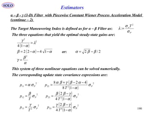 190
SOLO
Estimators
The Target Maneuvering Index is defined as for α – β Filter as:
P
wT
σ
σ
λ
2
:=
α – β - γ (3-D) Filter with Piecewise Constant Wiener Process Acceleration Model
(continue – 2)
The three equations that yield the optimal steady-state gains are:
( )
2
2
14
λ
α
γ
=
−
( ) ααβ −−−= 1422 or: 2/2 ββα −=
α
β
γ
2
=
This system of three nonlinear equations can be solved numerically.
The corresponding update state covariance expressions are:
( )
( )
( )
( )
( )
( )
2
433
2
213
2
323
2
12
2
222
2
11
14
2
14
2
18
428
PP
PP
PP
T
p
T
p
T
p
T
p
T
pp
σ
α
γβγ
σ
γ
σ
α
γββ
σ
β
σ
α
αβγβα
σα
−
−
==
−
−
==
−
−−+
==
 