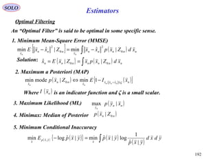 192
SOLO
Estimators
Optimal Filtering
An “Optimal Filter” is said to be optimal in some specific sense.
1. Minimum Mean-Square Error (MMSE)
{ } ( )∫ −=− nnnnn
x
nnn
x
xdZxpxxZxxE
nn
:0
2
:0
2
|ˆmin|ˆmin
Solution: { } ( )∫== nnnnnnn xdZxpxZxEx :0:0 ||ˆ
2. Maximum a Posteriori (MAP)
( ) ( ){ }nxxxx
nn
x
xIEZxp nnn
nn
ς≤−
−⇔ ˆ::0 1min|modemin
Where is an indicator function and ζ is a small scalar.( )nxI
3. Maximum Likelihood (ML) ( )nn
y
xyp
n
|max
4. Minimax: Median of Posterior ( )nn Zxp :0|
5. Minimum Conditional Inaccuracy
( ) ( ){ } ( )
( )∫=− ydxd
yxp
yxpyxpE
x
yxp
x |ˆ
1
log|ˆmin|ˆlogmin ,
 