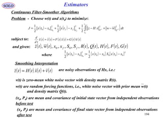 194
SOLO Estimators
Continuous Filter-Smoother Algorithms
Problem - Choose w(t) and x(t0) to minimize:
( ) ( ) { }∫ −− −+−+−+−=
f
f
t
t
QRSffS
dtwwxHzxtxxtxJ
0
11
0
2222
00
2
1
2
1
2
1
subject to: ( ) ( ) ( ) ( ) ( ) ( )twtGtxtFtxtx
td
d
+== 
( ) ( ) ( ) ( )tvtxtHtz +=
and given: ( ) ( ) ( ) ( ) ( ) ( ) ( )tGtFtHtQtRSSxxtwtz ff ,,,,,,,,,, 00
Smoothing Interpretation
are noisy observations of Hx, i.e.:
v(t) is zero-mean white noise vector with density matrix R(t).
w(t) are random forcing functions, i.e., white noise vector with prior mean w(t)
and density matrix Q(t).
(x0, P0) are mean and covariance of initial state vector from independent observations
before test
(xf, Pf) are mean and covariance of final state vector from independent observations
after test
( ) ( )[ ] ( )[ ]T
S
xtxSxtxxtx 00000
2
00
2
1
:
2
1
0
−−=−where
 