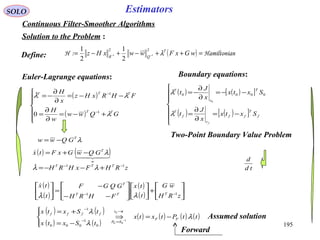 195
SOLO Estimators
Continuous Filter-Smoother Algorithms
Solution to the Problem :
( ) nHamiltonia:H =++−+−= −− wGxFwwxHz T
QR
λ
22
11
2
1
2
1
Euler-Lagrange equations:
( )
( )







+−=
∂
∂
=
−−=
∂
∂
−=
−
−
GQww
w
H
FHRxHz
x
H
TT
TTT
λ
λλ
1
1
0

Two-Point Boundary Value Problem
Define:
( ) ( )[ ]
( ) ( )[ ]






−=
∂
∂
=
−−=
∂
∂
−=
f
T
ff
t
f
T
T
t
T
Sxtx
x
J
t
Sxtx
x
J
t
f
λ
λ 0000
0
Boundary equations:
λT
GQww −=
( ) ( )
( ) ( )
( ) ( ) ( ) ( )ttPtxtx
tSxtx
tSxtx
FF
tt
SP
ffff
λ
λ
λ
−=⇒




−=
+= →
=−
−
−
0
1
00:
0
1
000
1
zRHFxHRH TTT 11 −−
+−−= λλ
( ) ( )

w
T
GQwGxFtx λ−+=
td
d
( )
( )
( )
( ) 





+













−−
−
=





−−
zRH
wG
t
tx
FHRH
GQGF
t
tx
TTT
T
11
λλ

Assumed solution
Forward
 