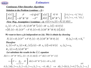 197
SOLO Estimators
Continuous Filter-Smoother Algorithms
Solution to the Problem (continue – 2) :
( )
( )
( )
( ) 





+













−−
−
=





−−
zRH
wG
t
tx
FHRH
GQGF
t
tx
TTT
T
11
λλ

( ) ( ) ( ) ( ) ( )[ ] ( )
( ) ( ) ( ) ( ) ( )[ ] ( )ttPHRHtPtPFFtPtP
twGtxHtzRHtPtxFtx
F
T
FF
T
FF
F
T
FFF
λ1
1
−
−
+−−=
−−−−


( ) ( )
( ) ( )



+=
−=
−
−
ffff tSxtx
tSxtx
λ
λ
1
0
1
000
We want to have xF(t) independent on λ(t). This is obtain by choosing
( ) ( ) ( ) ( ) ( ) ( ) 1
000
1 −−
==−+= SPtPtPHRHtPtPFFtPtP FF
T
FF
T
FF

( ) ( ) ( ) ( ) ( )[ ] ( ) ( )
( ) ( ) 1
00
: −
=
=+−+=
RHtPtK
xtxtwGtxHtztKtxFtx
T
FF
FFFFF

Therefore
Let substitute the results in the equation( )tλ
( ) ( ) ( ) ( )[ ] ( ) ( )
( )

( ) ( ) ( )[ ]
( ) ( ) ( ) ( ) ( ) ( ) ( ) ( )[ ] ( )[ ]ffFffFfffffFffFffF
F
T
T
RHtP
F
TT
FF
T
xtxPtPttPxtxtxtxttP
txHtzRHtHKF
tzRHtFttPtxHRHt
T
F
−+=⇒−−=−=
−+








−−=
+−−−=
−
−
−−
−
1
1
11
1
λλλ
λ
λλλ
( ) ( ) ( ) ( )ttPtxtx FF λ−=First Way, Assumption 1 (continue – 1) .
 